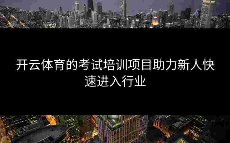 开云体育的考试培训项目助力新人快速进入行业