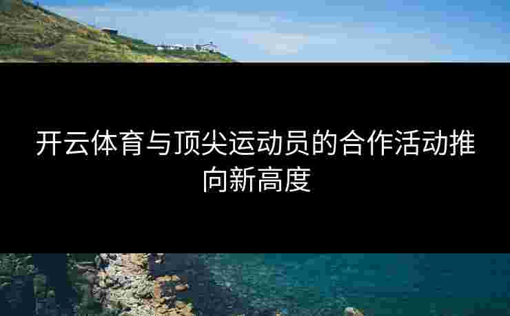开云体育与顶尖运动员的合作活动推向新高度